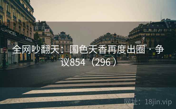 全网吵翻天：国色天香再度出圈 · 争议854（296 ）