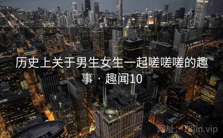 历史上关于男生女生一起嗟嗟嗟的趣事 · 趣闻10