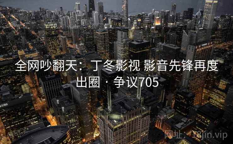 全网吵翻天：丁冬影视 影音先锋再度出圈 · 争议705