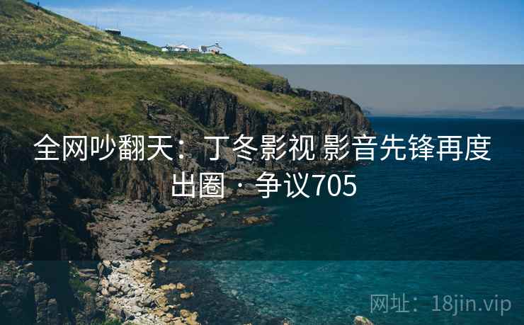 全网吵翻天：丁冬影视 影音先锋再度出圈 · 争议705