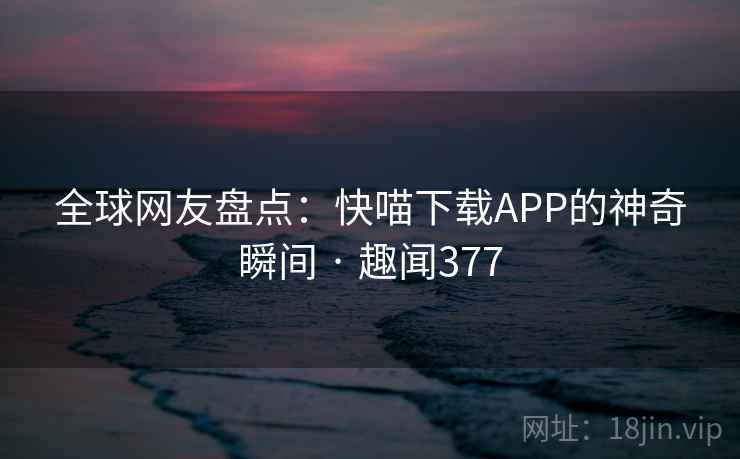全球网友盘点：快喵下载APP的神奇瞬间 · 趣闻377