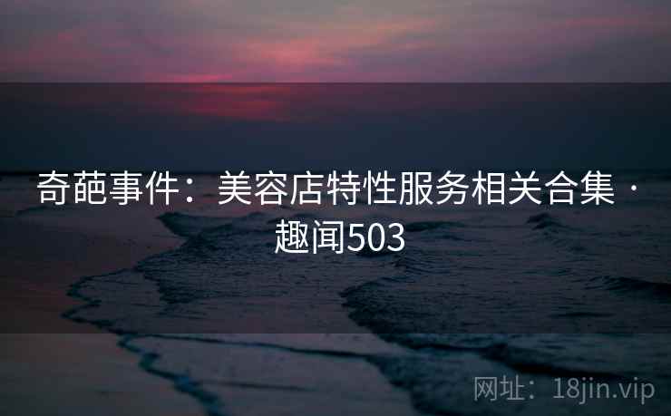 奇葩事件：美容店特性服务相关合集 · 趣闻503