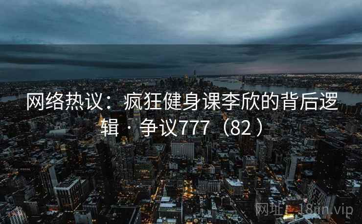 网络热议：疯狂健身课李欣的背后逻辑 · 争议777（82 ）